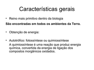 Características gerais
• Reino mais primitivo dentro da biologia
São encontradas em todos os ambientes da Terra.
• Obtenção de energia:
• Autotrófico: fotossíntese ou quimiossíntese
A quimiossíntese é uma reação que produz energia
química, convertida da energia de ligação dos
compostos inorgânicos oxidados.
 