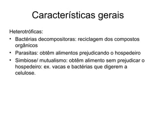 Características gerais
Heterotróficas:
• Bactérias decompositoras: reciclagem dos compostos
orgânicos
• Parasitas: obtêm alimentos prejudicando o hospedeiro
• Simbiose/ mutualismo: obtêm alimento sem prejudicar o
hospedeiro: ex. vacas e bactérias que digerem a
celulose.
 