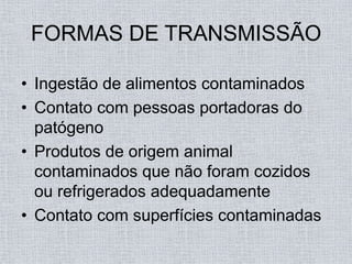 FORMAS DE TRANSMISSÃO

• Ingestão de alimentos contaminados
• Contato com pessoas portadoras do
  patógeno
• Produtos de origem animal
  contaminados que não foram cozidos
  ou refrigerados adequadamente
• Contato com superfícies contaminadas
 