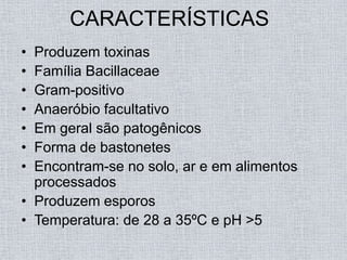 CARACTERÍSTICAS
• Produzem toxinas
• Família Bacillaceae
• Gram-positivo
• Anaeróbio facultativo
• Em geral são patogênicos
• Forma de bastonetes
• Encontram-se no solo, ar e em alimentos
  processados
• Produzem esporos
• Temperatura: de 28 a 35ºC e pH >5
 