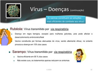 Vírus – Doenças (continuação)
                                       As vacinas constituem as soluções
                                       mais eficientes de combate aos vírus!


Rubéola: Vírus transmitido por via respiratória
   Doença em regra benigna, excepto para mulheres grávidas, pois pode afectar o
   desenvolvimento embrionário/fetal

   Vacina constituída por formas atenuadas do vírus, sendo altamente eficaz, no entanto
   provoca a doença em 15% dos casos



 Sarampo: Vírus transmitido por via respiratória
     Vacina eficiente em 95 % dos casos

     Não existe cura, os tratamentos apenas reduzem os sintomas



                                       IL 2010                                      10
 