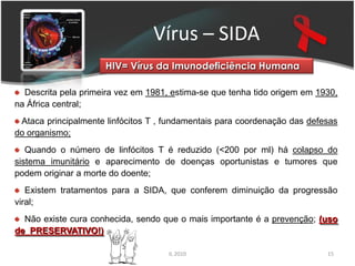 Vírus – SIDA
                     HIV= Vírus da Imunodeficiência Humana

  Descrita pela primeira vez em 1981, estima-se que tenha tido origem em 1930,
na África central;
 Ataca principalmente linfócitos T , fundamentais para coordenação das defesas
do organismo;
   Quando o número de linfócitos T é reduzido (<200 por ml) há colapso do
sistema imunitário e aparecimento de doenças oportunistas e tumores que
podem originar a morte do doente;
   Existem tratamentos para a SIDA, que conferem diminuição da progressão
viral;
  Não existe cura conhecida, sendo que o mais importante é a prevenção; (uso
de PRESERVATIVO!)

                                     IL 2010                               15
 