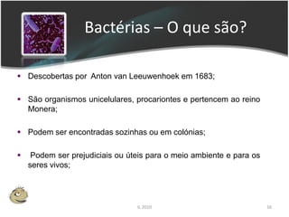 Bactérias – O que são?

 Descobertas por Anton van Leeuwenhoek em 1683;

 São organismos unicelulares, procariontes e pertencem ao reino
  Monera;

 Podem ser encontradas sozinhas ou em colónias;

    Podem ser prejudiciais ou úteis para o meio ambiente e para os
    seres vivos;




                                 IL 2010                              16
 