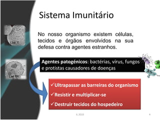Sistema Imunitário
          No nosso organismo existem células,
Linf. T   tecidos e órgãos envolvidos na sua
          defesa contra agentes estranhos.

           Agentes patogénicos: bactérias, vírus, fungos
           e protistas causadores de doenças
Linf NK

               Ultrapassar as barreiras do organismo
               Resistir e multiplicar-se
               Destruir tecidos do hospedeiro
                           IL 2010                         4
 