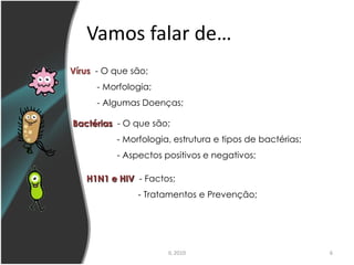 Vamos falar de…
Vírus - O que são;
      - Morfologia;
      - Algumas Doenças;

Bactérias - O que são;
          - Morfologia, estrutura e tipos de bactérias;
          - Aspectos positivos e negativos;

   H1N1 e HIV - Factos;
               - Tratamentos e Prevenção;




                      IL 2010                             6
 