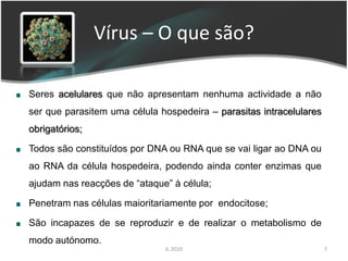 Vírus – O que são?

Seres acelulares que não apresentam nenhuma actividade a não
ser que parasitem uma célula hospedeira – parasitas intracelulares
obrigatórios;

Todos são constituídos por DNA ou RNA que se vai ligar ao DNA ou
ao RNA da célula hospedeira, podendo ainda conter enzimas que
ajudam nas reacções de “ataque” à célula;

Penetram nas células maioritariamente por endocitose;

São incapazes de se reproduzir e de realizar o metabolismo de
modo autónomo.
                              IL 2010                                7
 