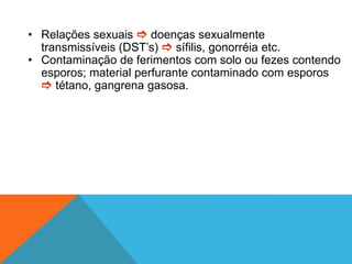 • Relações sexuais  doenças sexualmente
transmissíveis (DST’s)  sífilis, gonorréia etc.
• Contaminação de ferimentos com solo ou fezes contendo
esporos; material perfurante contaminado com esporos
 tétano, gangrena gasosa.
 