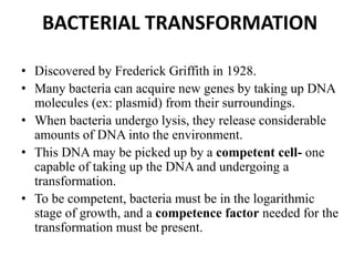 BACTERIAL TRANSFORMATION
• Discovered by Frederick Griffith in 1928.
• Many bacteria can acquire new genes by taking up DNA
molecules (ex: plasmid) from their surroundings.
• When bacteria undergo lysis, they release considerable
amounts of DNA into the environment.
• This DNA may be picked up by a competent cell- one
capable of taking up the DNA and undergoing a
transformation.
• To be competent, bacteria must be in the logarithmic
stage of growth, and a competence factor needed for the
transformation must be present.
 