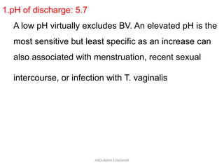 1.pH of discharge: 5.7
A low pH virtually excludes BV. An elevated pH is the
most sensitive but least specific as an increase can
also associated with menstruation, recent sexual
intercourse, or infection with T. vaginalis
ABOUBAKR ELNASHAR
 