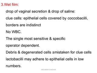 3.Wet film:
drop of vaginal secretion & drop of saline:
clue cells: epithelial cells covered by coccobacilli,
borders are indistinct
No WBC.
The single most sensitive & specific
operator dependent.
Debris & degenerated cells ±mistaken for clue cells
lactobacilli may adhere to epithelial cells in low
numbers.
ABOUBAKR ELNASHAR
 