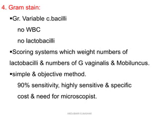 4. Gram stain:
Gr. Variable c.bacilli
no WBC
no lactobacilli
Scoring systems which weight numbers of
lactobacilli & numbers of G vaginalis & Mobiluncus.
simple & objective method.
90% sensitivity, highly sensitive & specific
cost & need for microscopist.
ABOUBAKR ELNASHAR
 