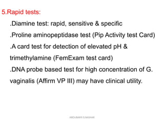5.Rapid tests:
.Diamine test: rapid, sensitive & specific
.Proline aminopeptidase test (Pip Activity test Card)
.A card test for detection of elevated pH &
trimethylamine (FemExam test card)
.DNA probe based test for high concentration of G.
vaginalis (Affirm VP III) may have clinical utility.
ABOUBAKR ELNASHAR
 