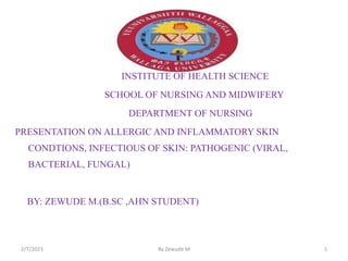 INSTITUTE OF HEALTH SCIENCE
SCHOOL OF NURSING AND MIDWIFERY
DEPARTMENT OF NURSING
PRESENTATION ON ALLERGIC AND INFLAMMATORY SKIN
CONDTIONS, INFECTIOUS OF SKIN: PATHOGENIC (VIRAL,
BACTERIAL, FUNGAL)
BY: ZEWUDE M.(B.SC ,AHN STUDENT)
2/7/2023 By Zewude M 1
 