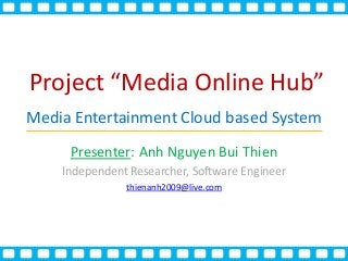 Project “Media Online Hub”
Media Entertainment Cloud based System
Presenter: Anh Nguyen Bui Thien
Independent Researcher, Software Engineer
thienanh2009@live.com
` ` ` ` ` ` ` ` ` ` `
` ` ` ` ` ` ` ` ` ` `
 