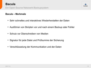 Bacula
Ein Open-Source Netzwerk-Backupsystem

Bacula – Merkmale

   ●
       Sehr schnelles und interaktives Wiederherstellen der Daten

   ●
       Ausführen von Skripten vor und nach einem Backup oder Fehler

   ●
       Schutz vor Überschreiben von Medien

   ●
       Signatur für jede Datei und Prüfsumme der Sicherung

   ●
       Verschlüsselung der Kommunikation und der Daten




26.07.12                                                              10
 