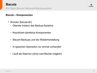 Bacula
Ein Open-Source Netzwerk-Backupsystem

Bacula – Komponenten

   ●
       Director (bacula-dir)
       
         Oberste Instanz des Backup-Systems

       
           Koordiniert sämtliche Komponenten

       
           Steuert Backups und die Wiederherstellung

       
           In typischen Szenarien nur einmal vorhanden

       
           Läuft als Daemon (ohne root-Rechte möglich)




26.07.12                                                 14
 