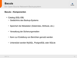 Bacula
Ein Open-Source Netzwerk-Backupsystem

Bacula – Komponenten

   ●
       Catalog (SQL-DB)
       
         Gedächtnis des Backup-Systems

       
           Speichert die Metadaten (Dateiindex, Attribute, etc.)

       
           Verwaltung der Sicherungsmedien

       
           Kann zur Erstellung von Berichten genutzt werden

       
           Unterstützt werden MySQL, PostgreSQL oder SQLite




26.07.12                                                           15
 