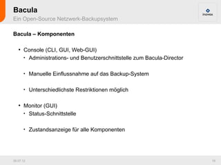 Bacula
Ein Open-Source Netzwerk-Backupsystem

Bacula – Komponenten

   ●
       Console (CLI, GUI, Web-GUI)
       
         Administrations- und Benutzerschnittstelle zum Bacula-Director

       
           Manuelle Einflussnahme auf das Backup-System

       
           Unterschiedlichste Restriktionen möglich

   ●
       Monitor (GUI)
       
         Status-Schnittstelle

       
           Zustandsanzeige für alle Komponenten




26.07.12                                                                  18
 