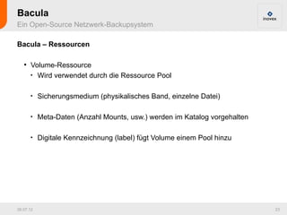 Bacula
Ein Open-Source Netzwerk-Backupsystem

Bacula – Ressourcen

   ●
       Volume-Ressource
       
         Wird verwendet durch die Ressource Pool

       
           Sicherungsmedium (physikalisches Band, einzelne Datei)

       
           Meta-Daten (Anzahl Mounts, usw.) werden im Katalog vorgehalten

       
           Digitale Kennzeichnung (label) fügt Volume einem Pool hinzu




26.07.12                                                                    23
 