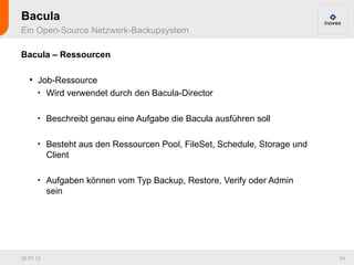 Bacula
Ein Open-Source Netzwerk-Backupsystem

Bacula – Ressourcen

   ●
       Job-Ressource
       
         Wird verwendet durch den Bacula-Director

       
           Beschreibt genau eine Aufgabe die Bacula ausführen soll

       
           Besteht aus den Ressourcen Pool, FileSet, Schedule, Storage und
           Client

       
           Aufgaben können vom Typ Backup, Restore, Verify oder Admin
           sein




26.07.12                                                                     24
 