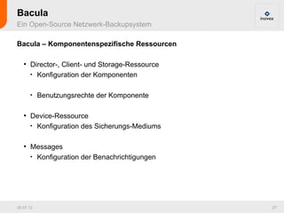 Bacula
Ein Open-Source Netzwerk-Backupsystem

Bacula – Komponentenspezifische Ressourcen

   ●
       Director-, Client- und Storage-Ressource
       
         Konfiguration der Komponenten

       
           Benutzungsrechte der Komponente

   ●
       Device-Ressource
       
         Konfiguration des Sicherungs-Mediums

   ●
       Messages
       
         Konfiguration der Benachrichtigungen




26.07.12                                          27
 