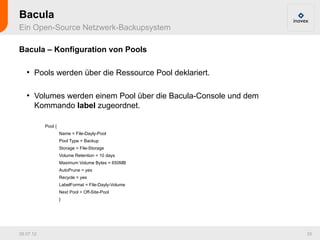 Bacula
Ein Open-Source Netzwerk-Backupsystem

Bacula – Konfiguration von Pools

   ●
       Pools werden über die Ressource Pool deklariert.

   ●
       Volumes werden einem Pool über die Bacula-Console und dem
       Kommando label zugeordnet.

           Pool {
                    Name = File-Dayly-Pool
                    Pool Type = Backup
                    Storage = File-Storage
                    Volume Retention = 10 days
                    Maximum Volume Bytes = 650MB
                    AutoPrune = yes
                    Recycle = yes
                    LabelFormat = File-Dayly-Volume
                    Next Pool = Off-Site-Pool
                    }




26.07.12                                                           33
 