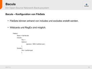 Bacula
Ein Open-Source Netzwerk-Backupsystem

Bacula – Konfiguration von FileSets

   ●
       FileSets können anhand von includes und excludes erstellt werden.

   ●
       Wildcards und RegEx sind möglich.

           FileSet {
                  Name = Full-File-Set
                  Include {
                          File = /
                          Options {
                                     signature = MD5; hardlinks=yes }
                          }
                  Exclude {
                          File = /var/lib/mysql
                          }




26.07.12                                                                   36
 