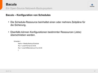 Bacula
Ein Open-Source Netzwerk-Backupsystem

Bacula – Konfiguration von Schedules

   ●
       Die Schedule-Ressource beinhaltet einen oder mehrere Zeitpläne für
       die Sicherung.

   ●
       Ebenfalls können Konfigurationen bestimmter Ressourcen (Jobs)
       überschrieben werden.

           Schedule {
                 Name = Weekly-Backup-Schedule
                 Run = Level=Full sat at 23:05
                 Run = Level=Differential sun-fri at 23:05
                 }




26.07.12                                                                    37
 