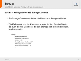 Bacula
Ein Open-Source Netzwerk-Backupsystem

Bacula – Konfiguration des Storage-Daemon

   ●
       Ein Storage-Daemon wird über die Ressource Storage deklariert.

   ●
       Die IP-Adresse und der Port muss sowohl für den Bacula-Director
       als auch die File-Daemons, die den Storage zum sichern benutzen,
       erreichbar sein.

           Storage {
                 Name = baculademo-sd
                 SDAddress = 192.168.92.10
                 SDPort = 9103
                 WorkingDirectory = "/var/lib/bacula"
                 PidDirectory = "/var/run/bacula"
                 Maximum Concurrent Jobs = 20
                 }




26.07.12                                                                  39
 