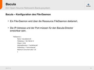 Bacula
Ein Open-Source Netzwerk-Backupsystem

Bacula – Konfiguration des File-Daemon

   ●
       Ein File-Daemon wird über die Ressource FileDaemon deklariert.

   ●
       Die IP-Adresse und der Port müssen für den Bacula-Director
       erreichbar sein.

           FileDaemon {
                 Name = baculademo-fd
                 FDAddress = 192.168.92.10
                 FDport = 9102
                 WorkingDirectory = "/var/lib/bacula"
                 PidDirectory = "/var/run/bacula"
                 Maximum Concurrent Jobs = 20
                 }




26.07.12                                                                42
 