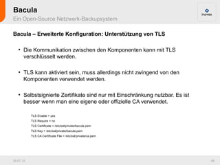 Bacula
Ein Open-Source Netzwerk-Backupsystem

Bacula – Erweiterte Konfiguration: Unterstützung von TLS

   ●
       Die Kommunikation zwischen den Komponenten kann mit TLS
       verschlüsselt werden.

   ●
       TLS kann aktiviert sein, muss allerdings nicht zwingend von den
       Komponenten verwendet werden.

   ●
       Selbstsignierte Zertifikate sind nur mit Einschränkung nutzbar. Es ist
       besser wenn man eine eigene oder offizielle CA verwendet.

           TLS Enable = yes
           TLS Require = no
           TLS Certificate = /etc/ssl/private/bacula.pem
           TLS Key = /etc/ssl/private/bacula.pem
           TLS CA Certificate File = /etc/ssl/private/ca.pem




26.07.12                                                                        46
 