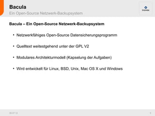 Bacula
Ein Open-Source Netzwerk-Backupsystem

Bacula – Ein Open-Source Netzwerk-Backupsystem

   ●
       Netzwerkfähiges Open-Source Datensicherungsprogramm

   ●
       Quelltext weitestgehend unter der GPL V2

   ●
       Modulares Architekturmodell (Kapselung der Aufgaben)

   ●
       Wird entwickelt für Linux, BSD, Unix, Mac OS X und Windows




26.07.12                                                            5
 
