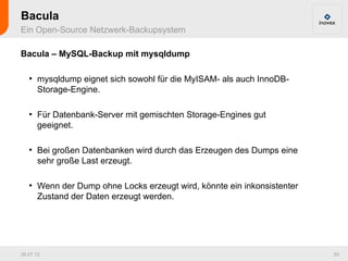 Bacula
Ein Open-Source Netzwerk-Backupsystem

Bacula – MySQL-Backup mit mysqldump

   ●
       mysqldump eignet sich sowohl für die MyISAM- als auch InnoDB-
       Storage-Engine.

   ●
       Für Datenbank-Server mit gemischten Storage-Engines gut
       geeignet.

   ●
       Bei großen Datenbanken wird durch das Erzeugen des Dumps eine
       sehr große Last erzeugt.

   ●
       Wenn der Dump ohne Locks erzeugt wird, könnte ein inkonsistenter
       Zustand der Daten erzeugt werden.




26.07.12                                                                  50
 