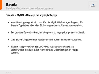Bacula
Ein Open-Source Netzwerk-Backupsystem

Bacula – MySQL-Backup mit mysqlhotcopy

   ●
       mysqlhotcopy eignet sich nur für die MyISAM-Storage-Engine. Für
       diesen Typ ist es aber der Sicherung mit mysqldump vorzuziehen.

   ●
       Bei großen Datenbanken, im Vergleich zu mysqldump, sehr schnell.

   ●
       Das Sicherungsvolumen ist wesentlich höher als bei mysqldump.

   ●
       mysqlhotcopy verwendet LOCKING was zwar konsistente
       Sicherungen erzeugt aber nicht für alle Datenbanken in Frage
       kommt.




26.07.12                                                                  51
 