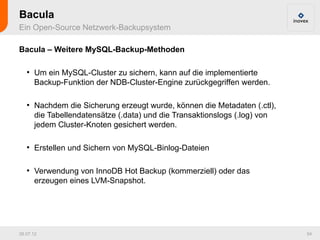 Bacula
Ein Open-Source Netzwerk-Backupsystem

Bacula – Weitere MySQL-Backup-Methoden

   ●
       Um ein MySQL-Cluster zu sichern, kann auf die implementierte
       Backup-Funktion der NDB-Cluster-Engine zurückgegriffen werden.

   ●
       Nachdem die Sicherung erzeugt wurde, können die Metadaten (.ctl),
       die Tabellendatensätze (.data) und die Transaktionslogs (.log) von
       jedem Cluster-Knoten gesichert werden.

   ●
       Erstellen und Sichern von MySQL-Binlog-Dateien

   ●
       Verwendung von InnoDB Hot Backup (kommerziell) oder das
       erzeugen eines LVM-Snapshot.




26.07.12                                                                    54
 