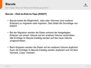 Bacula
Ein Open-Source Netzwerk-Backupsystem

Bacula – Disk-to-Disk-to-Tape (D2D2T)

   ●
       Bacula bietet die Möglichkeit, Jobs oder Volumes (und weiterer
       Kriterien) zu migrieren oder kopieren. Dies bildet die Grundlage von
       D2D2T.

   ●
       Bei der Migration werden die Daten anhand der festgelegten
       Kriterien von einem Volume auf ein anderes Volume verschoben.
       Alle Einträge im Bacula-Catalog werden auf das neue Volume
       umgeschrieben.

   ●
       Beim Kopieren werden die Daten auf ein weiteres Volume dupliziert.
       Auch die Einträge im Bacula-Catalog werden dupliziert und mit dem
       Vermerk „Copy“ markiert.




26.07.12                                                                      59
 