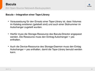 Bacula
Ein Open-Source Netzwerk-Backupsystem

Bacula – Integration einer Tape-Library

   ●
       Voraussetzung für den Einsatz einer Tape-Library ist, dass Volumes
       im Katalog existieren (gelabelt sind) und auch einer Slotnummer im
       Autochanger zugeteilt wurden.

   ●
       Hierfür muss die Storage-Ressource des Bacula-Director angepasst
       werden. Die Ressource muss den Eintrag Autochanger = yes
       enthalten.

   ●
       Auch die Device-Ressource des Storage-Daemon muss den Eintag
       Autochanger = yes enthalten, damit die Tape-Library benutzt werden
       kann.




26.07.12                                                                    64
 