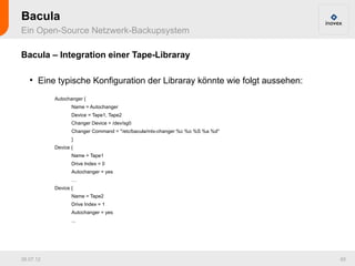 Bacula
Ein Open-Source Netzwerk-Backupsystem

Bacula – Integration einer Tape-Libraray

   ●
       Eine typische Konfiguration der Libraray könnte wie folgt aussehen:
           Autochanger {
                  Name = Autochanger
                  Device = Tape1, Tape2
                  Changer Device = /dev/sg0
                  Changer Command = "/etc/bacula/mtx-changer %c %o %S %a %d"
                  }
           Device {
                  Name = Tape1
                  Drive Index = 0
                  Autochanger = yes
                  …
           Device {
                  Name = Tape2
                  Drive Index = 1
                  Autochanger = yes
                  ...




26.07.12                                                                       65
 