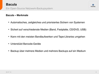 Bacula
Ein Open-Source Netzwerk-Backupsystem

Bacula – Merkmale

   ●
       Automatisches, zeitgleiches und priorisiertes Sichern von Systemen

   ●
       Sichert auf verschiedenste Medien (Band, Festplatte, CD/DVD, USB)

   ●
       Kann mit den meisten Bandlaufwerken und Tape-Libraries umgehen

   ●
       Unterstützt Barcode-Geräte

   ●
       Backup über mehrere Medien und mehrere Backups auf ein Medium




26.07.12                                                                    9
 