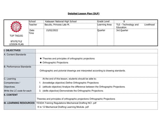 Detailed Lesson Plan (DLP)
TUP TAGUIG
BTVTE/TLE
LESSON PLAN
School Kalayaan National High School Grade Level 8
Teacher Baculio, Princess Lala M. Learning Area TLE - Technology and Livelihood
Education
Date
Time
15/02/2022 Quarter 3rd Quarter
I. OBJECTIVES
A. Content Standards
 Theories and principles of orthographic projections
 Orthographic Projections
B. Performance Standards
Orthographic and pictorial drawings are interpreted according to drawing standards.
C. Learning
Competencies /
Objectives.
Write the LC code for each
At the end of this lesson, students should be able to;
1. (knowledge objective) Define Orthographic Projections
2. (attitude objective) Analyze the difference between the Orthographic Projections.
3. (skills objective) Demonstrate the Orthographic Projections.
II. CONTENT
Theories and principles of orthographic projections Orthographic Projections
III. LEARNING RESOURCES TESDA Training Regulations Mechanical Drafting NC!. pdf
K to 12 Mechanical Drafting Learning Module. pdf
 