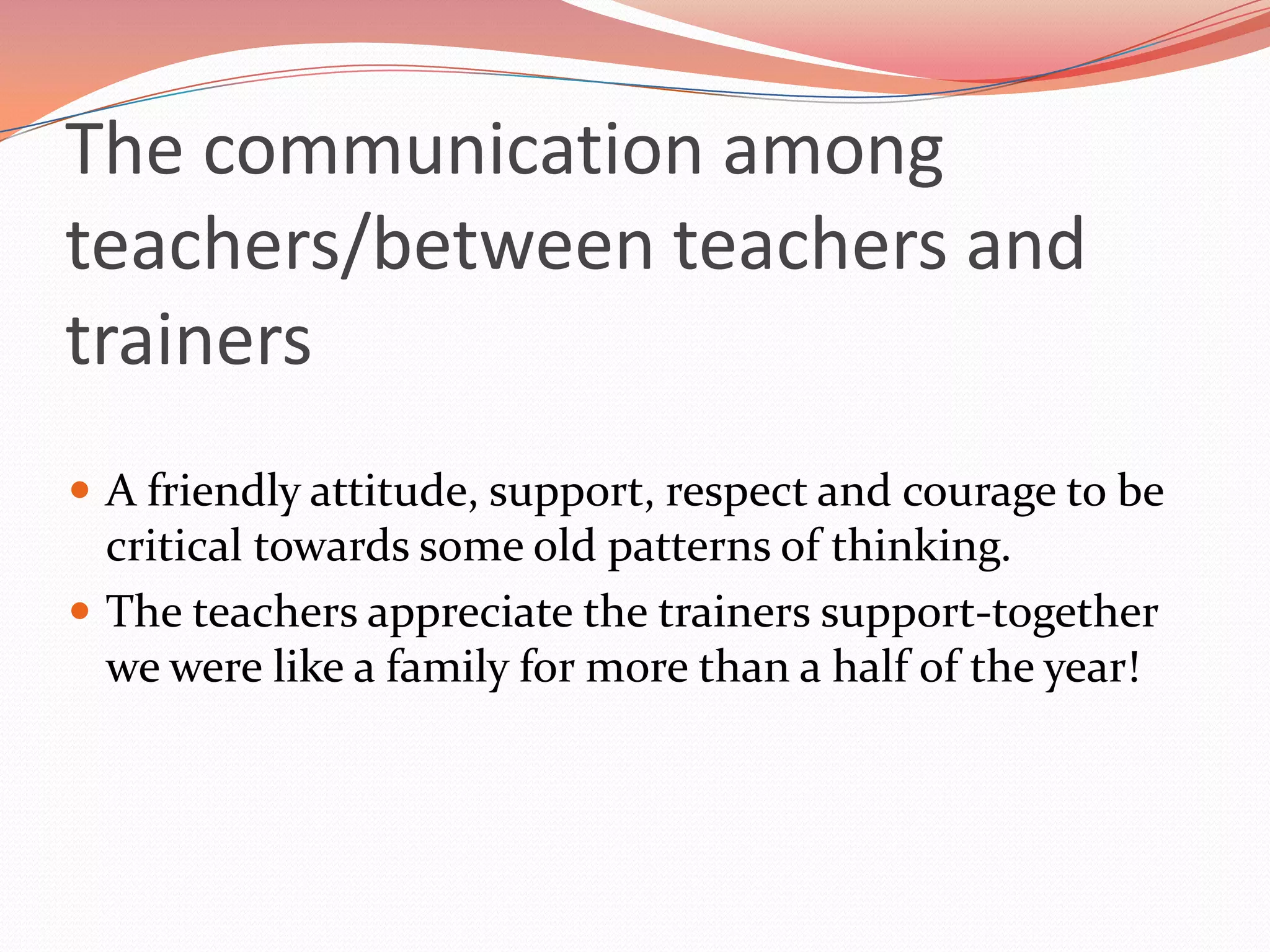 The communication among
teachers/between teachers and
trainers
 A friendly attitude, support, respect and courage to be
  critical towards some old patterns of thinking.
 The teachers appreciate the trainers support-together
  we were like a family for more than a half of the year!
 