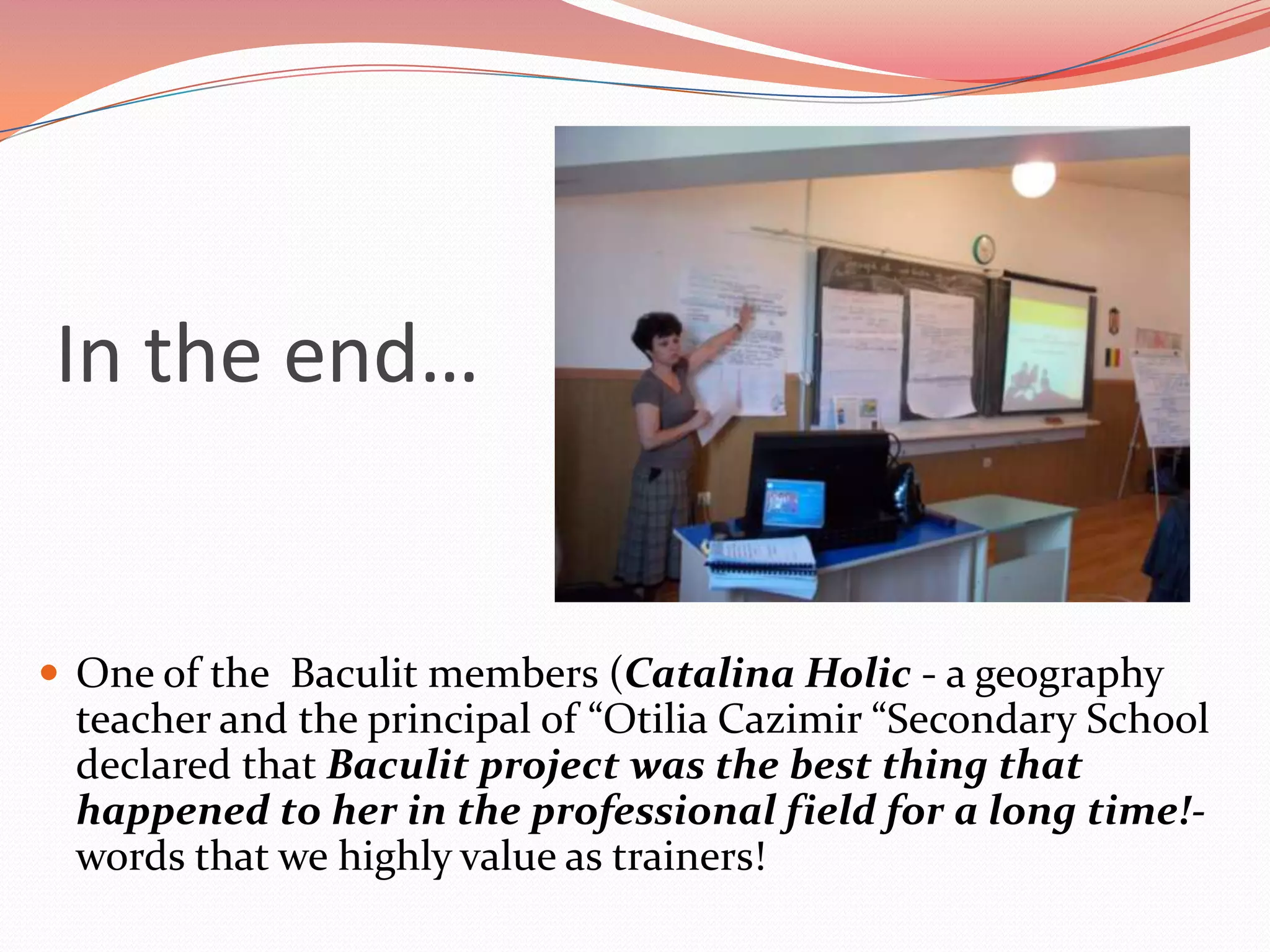 In the end…


 One of the Baculit members (Catalina Holic - a geography
 teacher and the principal of “Otilia Cazimir “Secondary School
 declared that Baculit project was the best thing that
 happened to her in the professional field for a long time!-
 words that we highly value as trainers!
 