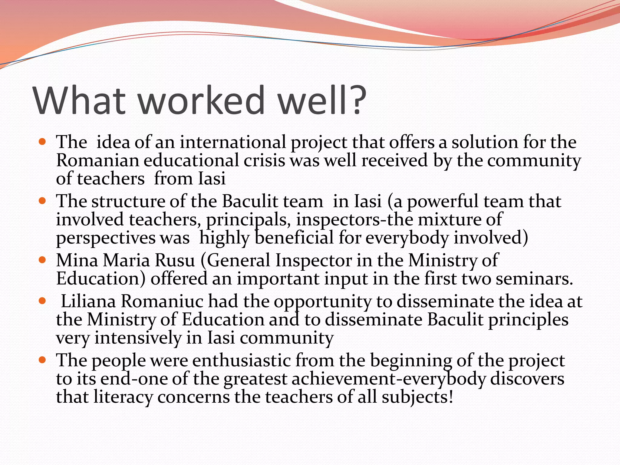 What worked well?
 The idea of an international project that offers a solution for the
    Romanian educational crisis was well received by the community
    of teachers from Iasi
   The structure of the Baculit team in Iasi (a powerful team that
    involved teachers, principals, inspectors-the mixture of
    perspectives was highly beneficial for everybody involved)
   Mina Maria Rusu (General Inspector in the Ministry of
    Education) offered an important input in the first two seminars.
    Liliana Romaniuc had the opportunity to disseminate the idea at
    the Ministry of Education and to disseminate Baculit principles
    very intensively in Iasi community
   The people were enthusiastic from the beginning of the project
    to its end-one of the greatest achievement-everybody discovers
    that literacy concerns the teachers of all subjects!
 
