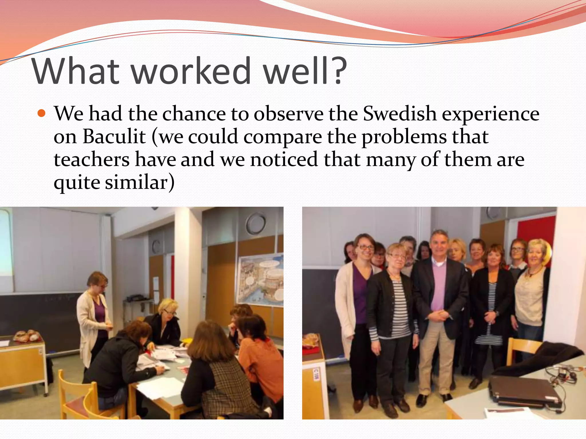 What worked well?
 We had the chance to observe the Swedish experience
 on Baculit (we could compare the problems that
 teachers have and we noticed that many of them are
 quite similar)
 