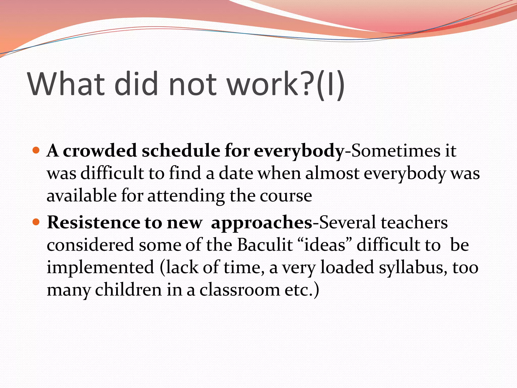 What did not work?(I)
 A crowded schedule for everybody-Sometimes it
  was difficult to find a date when almost everybody was
  available for attending the course
 Resistence to new approaches-Several teachers
  considered some of the Baculit “ideas” difficult to be
  implemented (lack of time, a very loaded syllabus, too
  many children in a classroom etc.)
 