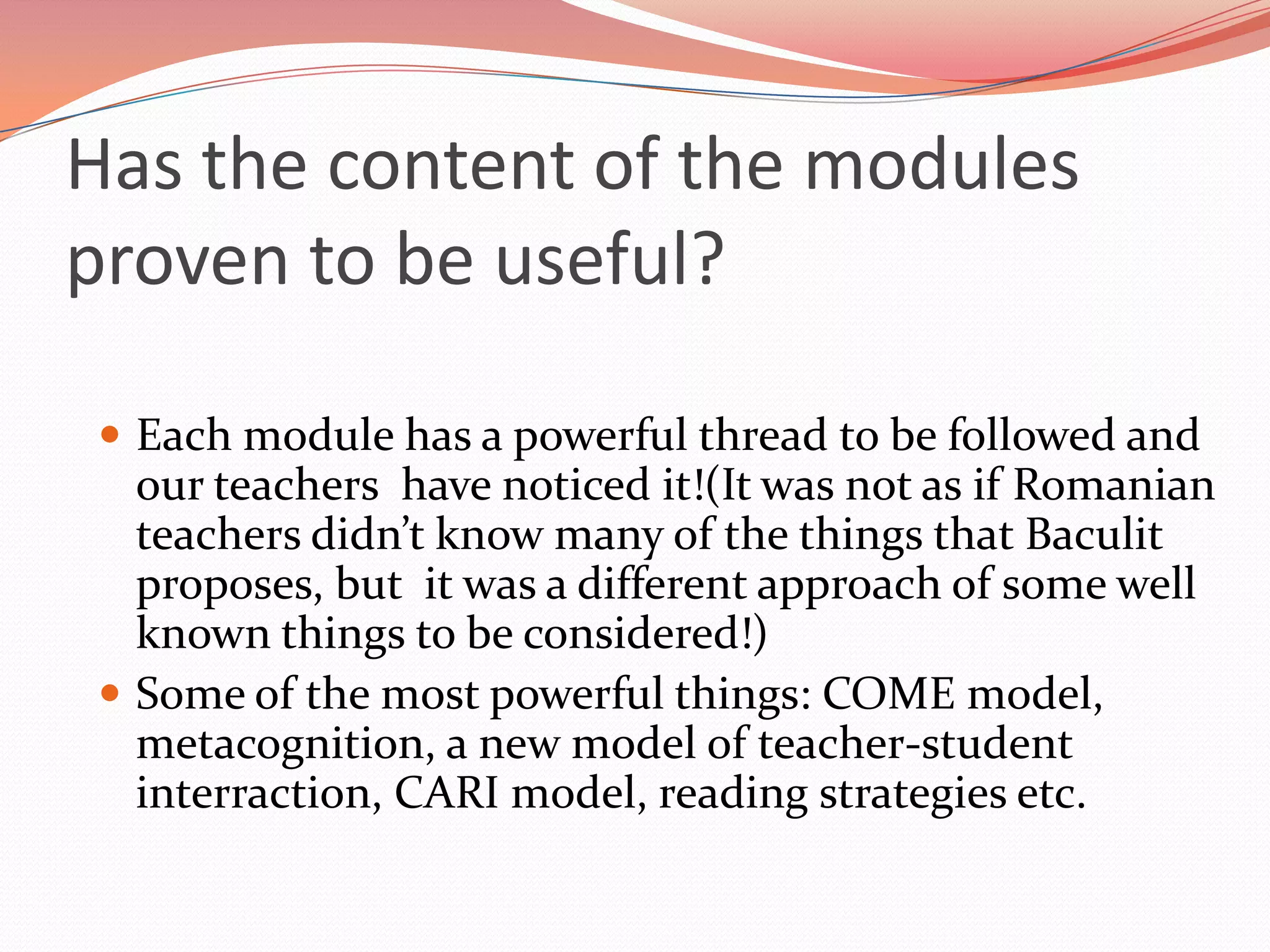 Has the content of the modules
proven to be useful?

 Each module has a powerful thread to be followed and
  our teachers have noticed it!(It was not as if Romanian
  teachers didn’t know many of the things that Baculit
  proposes, but it was a different approach of some well
  known things to be considered!)
 Some of the most powerful things: COME model,
  metacognition, a new model of teacher-student
  interraction, CARI model, reading strategies etc.
 