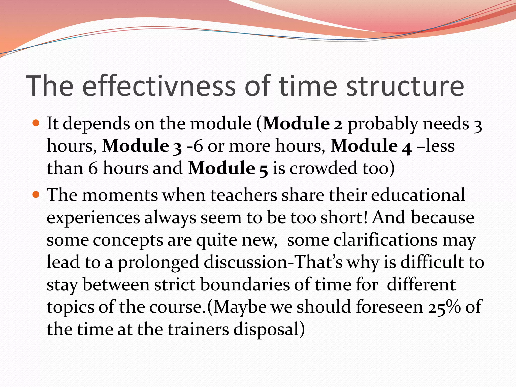 The effectivness of time structure
 It depends on the module (Module 2 probably needs 3
  hours, Module 3 -6 or more hours, Module 4 –less
  than 6 hours and Module 5 is crowded too)
 The moments when teachers share their educational
  experiences always seem to be too short! And because
  some concepts are quite new, some clarifications may
  lead to a prolonged discussion-That’s why is difficult to
  stay between strict boundaries of time for different
  topics of the course.(Maybe we should foreseen 25% of
  the time at the trainers disposal)
 