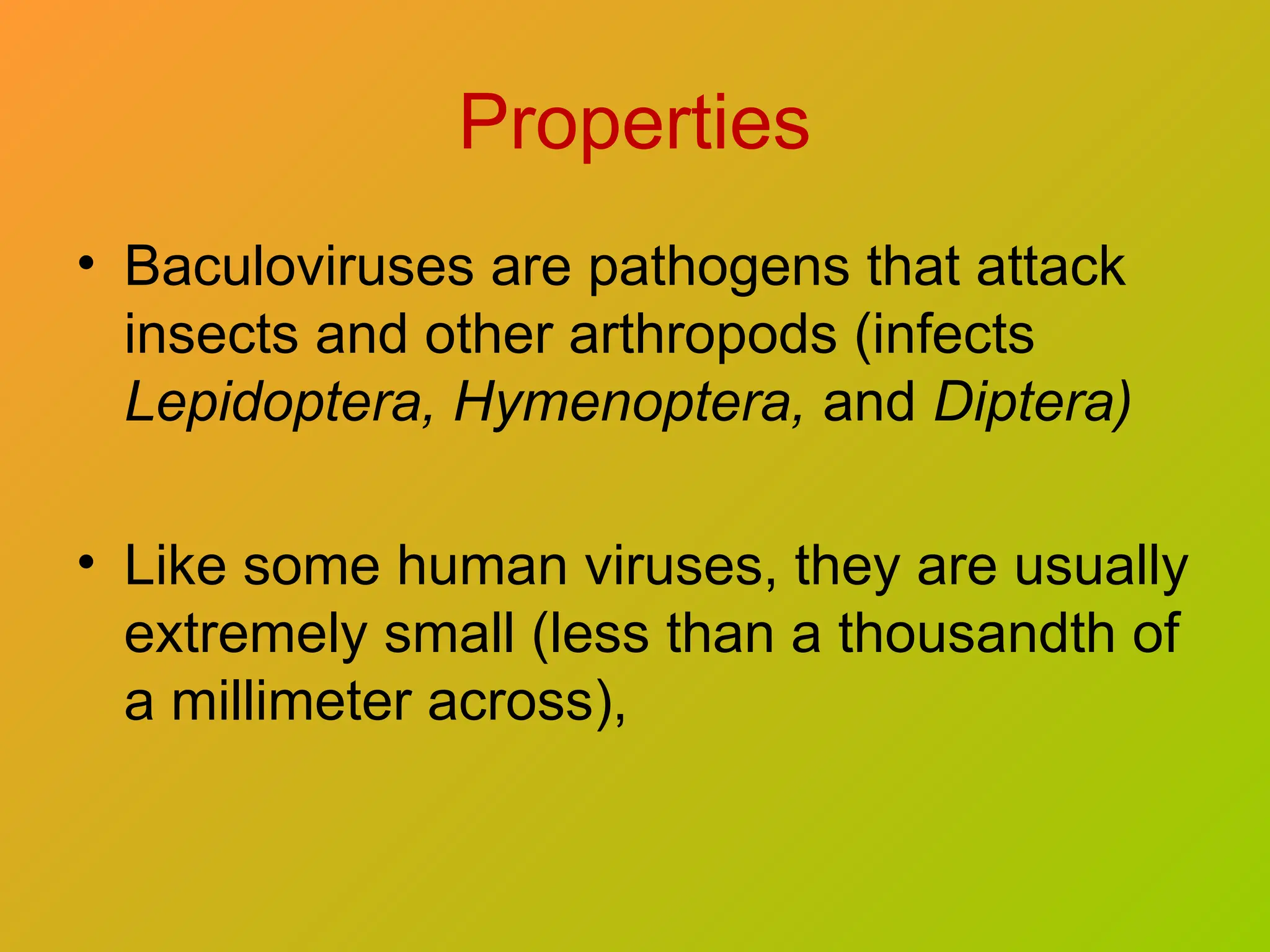 Properties
• Baculoviruses are pathogens that attack
insects and other arthropods (infects
Lepidoptera, Hymenoptera, and Diptera)
• Like some human viruses, they are usually
extremely small (less than a thousandth of
a millimeter across),
 