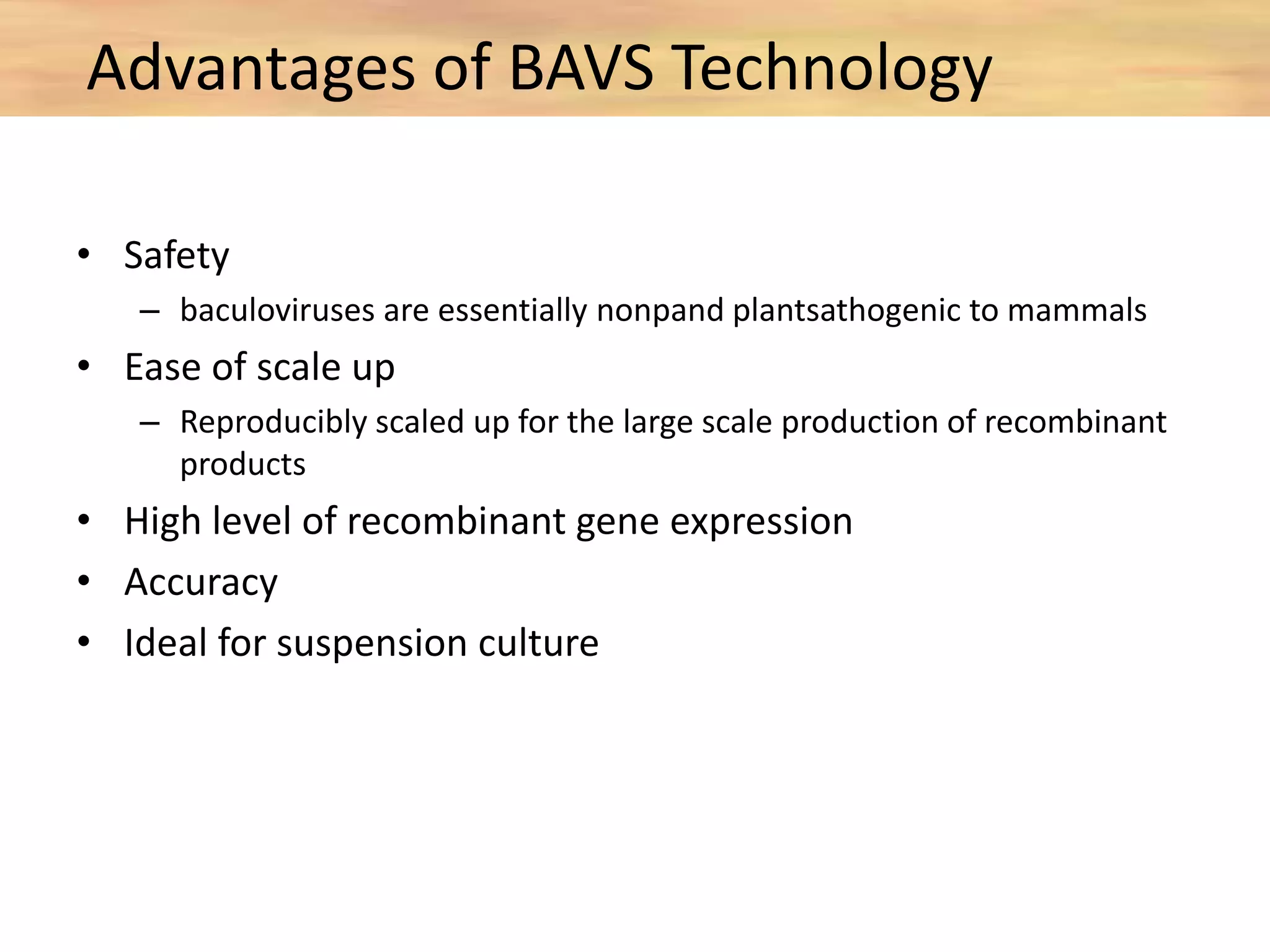 • Safety
– baculoviruses are essentially nonpand plantsathogenic to mammals
• Ease of scale up
– Reproducibly scaled up for the large scale production of recombinant
products
• High level of recombinant gene expression
• Accuracy
• Ideal for suspension culture
Advantages of BAVS Technology
 