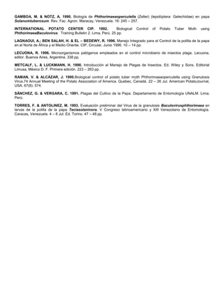 GAMBOA, M. & NOTZ, A. 1990. Biología de Phthorimaeaoperculella (Zeller) (lepidóptera: Gelechiidae) en papa
Solanumtuberosum. Rev. Fac. Agron. Maracay, Venezuela. 16: 245 – 257.
INTERNATIONAL POTATO CENTER CIP. 1992. Biological Control of Potato Tuber Moth using
PhthorimaeaBaculovirus. Training Bulletin 2. Lima, Perú. 25 pp.
LAGNAOUI, A.; BEN SALAH, H. & EL – BEDEWY, R. 1996. Manejo Integrado para el Control de la polilla de la papa
en el Norte de África y el Medio Oriente. CIP, Circular, Junio 1996. 10 – 14 pp.
LECUONA, R. 1996. Microorganismos patógenos empleados en el control microbiano de insectos plaga. Lecuona,
editor. Buenos Aires, Argentina. 338 pp.
METCALF, L. & LUCKMANN, H. 1990. Introducción al Manejo de Plagas de Insectos. Ed. Wiley y Sons. Editorial
Limusa, México D. F. Primera edición. 223 – 263 pp.
RAMAN, V. & ALCÁZAR, J. 1990.Biological control of potato tuber moth Phthorimaeaoperculella using Granulosis
Virus.74 Annual Meeting of the Potato Association of America. Quebec, Canadá. 22 – 26 Jul. American PotatoJournal,
USA. 67(8): 574.
SÁNCHEZ, G. & VERGARA, C. 1991. Plagas del Cultivo de la Papa. Departamento de Entomología UNALM. Lima;
Perú.
TORRES, F. & ANTOLINEZ, M. 1993. Evaluación preliminar del Virus de la granulosis Baculovirusphthorimaea en
larvas de la polilla de la papa Teciasolanivora. V Congreso latinoamericano y XIII Venezolano de Entomología.
Caracas, Venezuela. 4 – 8 Jul. Ed. Torino. 47 – 48 pp.
 